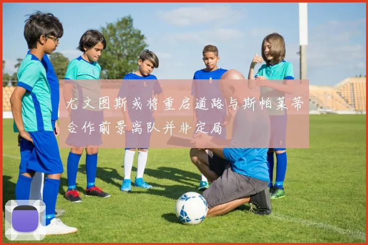 尤文图斯或将重启道路与斯帕莱蒂合作前景离队并非定局