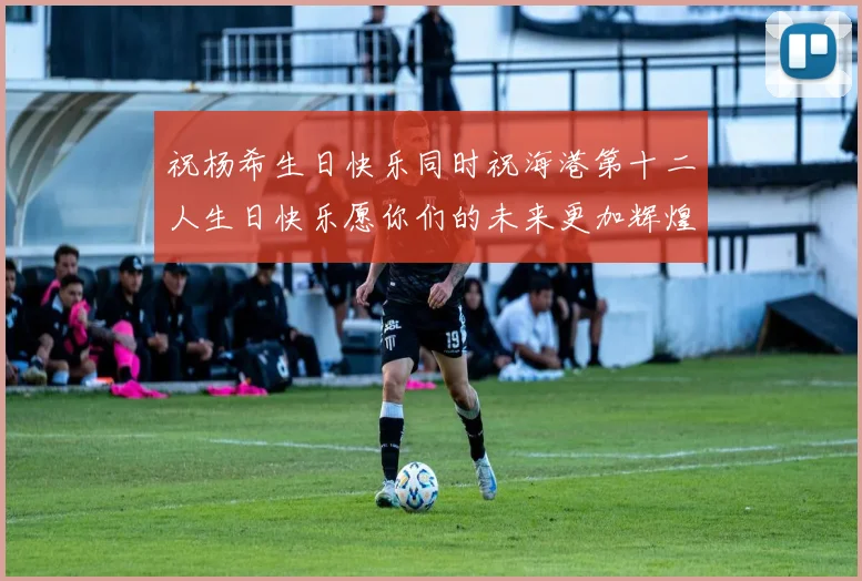 祝杨希生日快乐同时祝海港第十二人生日快乐愿你们的未来更加辉煌绚烂