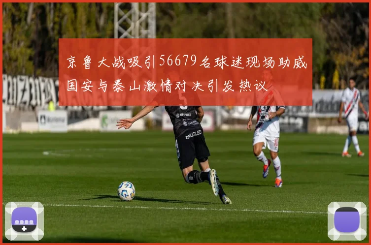 京鲁大战吸引56679名球迷现场助威国安与泰山激情对决引发热议