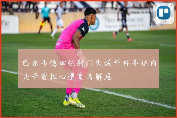 巴尔韦德回忆射门失误吓坏齐达内儿子曾担心遭皇马解雇