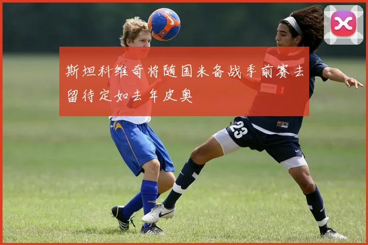 斯坦科维奇将随国米备战季前赛去留待定如去年皮奥