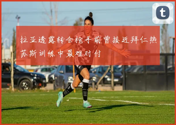 拉亚透露转会枪手前曾接近拜仁热苏斯训练中最难对付