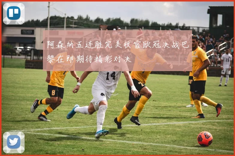 阿森纳五连胜完美收官欧冠决战巴黎在即期待精彩对决