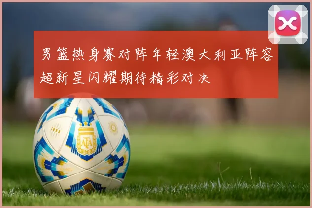 男篮热身赛对阵年轻澳大利亚阵容超新星闪耀期待精彩对决