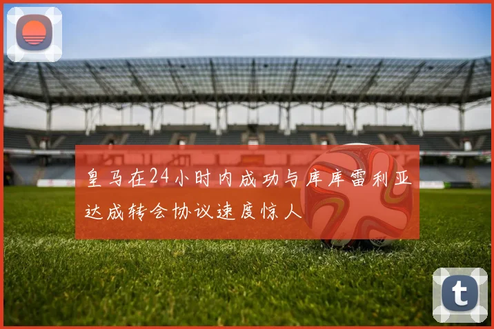 皇马在24小时内成功与库库雷利亚达成转会协议速度惊人
