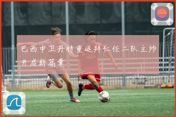 巴西中卫丹特重返拜仁任二队主帅开启新篇章
