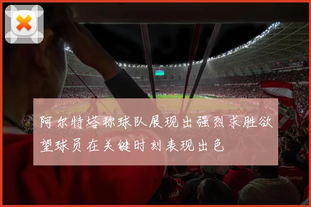阿尔特塔称球队展现出强烈求胜欲望球员在关键时刻表现出色
