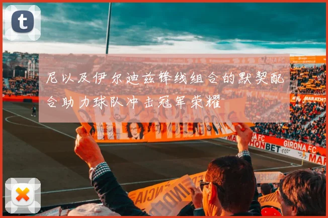 尼以及伊尔迪兹锋线组合的默契配合助力球队冲击冠军荣耀