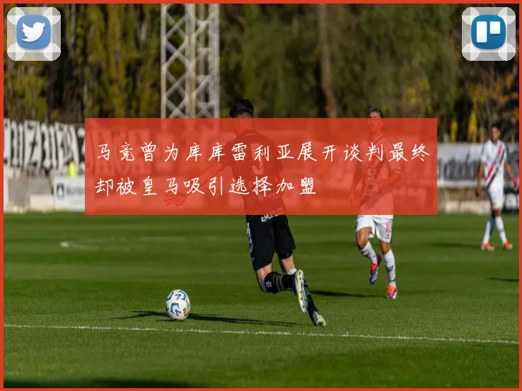 马竞曾为库库雷利亚展开谈判最终却被皇马吸引选择加盟