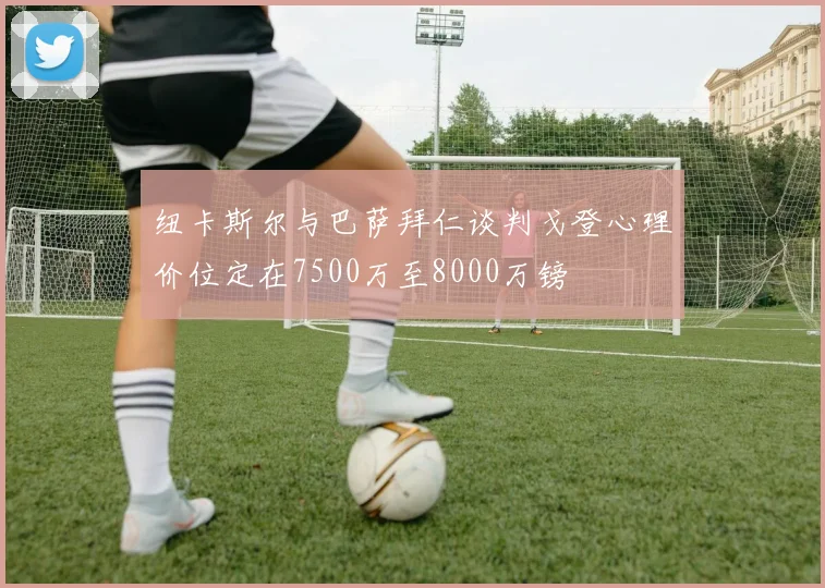 纽卡斯尔与巴萨拜仁谈判戈登心理价位定在7500万至8000万镑