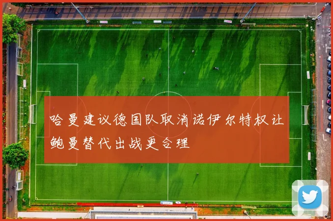 哈曼建议德国队取消诺伊尔特权让鲍曼替代出战更合理