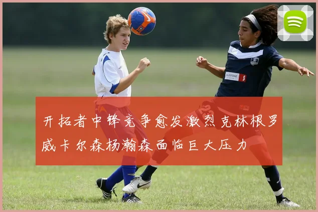开拓者中锋竞争愈发激烈克林根罗威卡尔森杨瀚森面临巨大压力