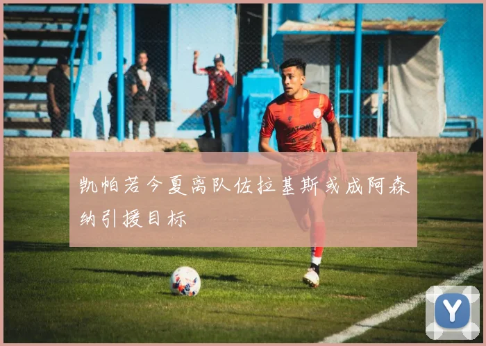 凯帕若今夏离队佐拉基斯或成阿森纳引援目标