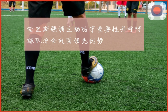 哈里斯强调主场防守重要性并呼吁球队学会巩固领先优势