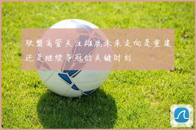 联盟高管关注雄鹿未来走向是重建还是继续争冠的关键时刻