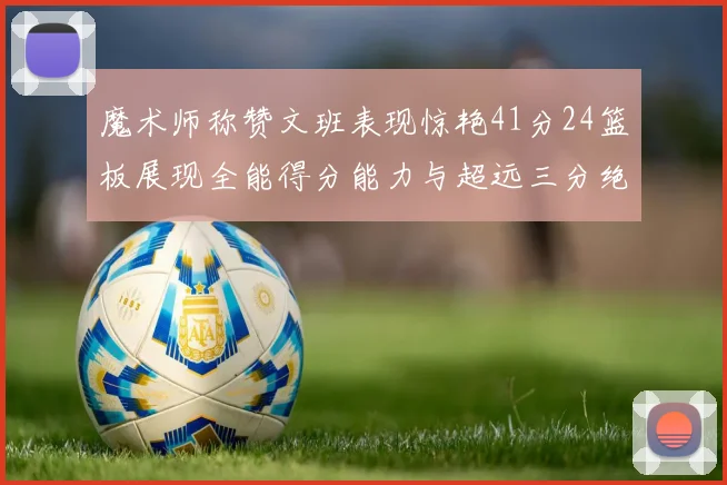 魔术师称赞文班表现惊艳41分24篮板展现全能得分能力与超远三分绝技
