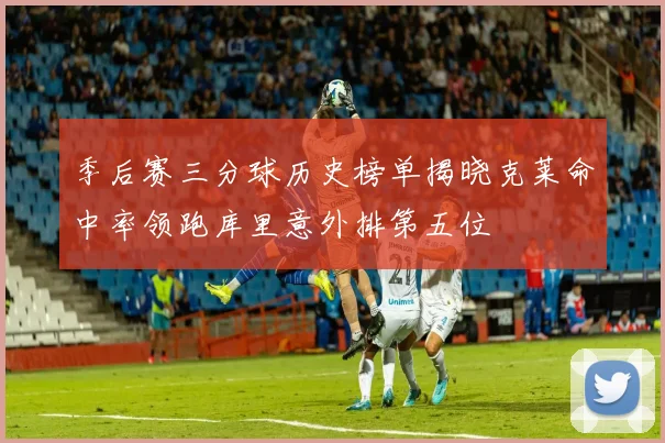 季后赛三分球历史榜单揭晓克莱命中率领跑库里意外排第五位