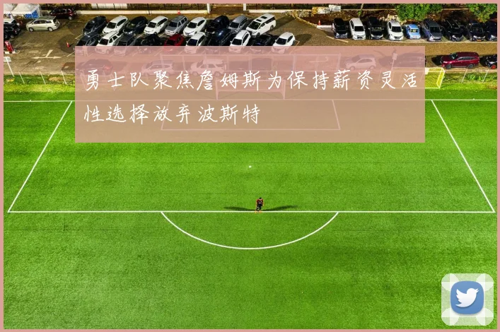 勇士队聚焦詹姆斯为保持薪资灵活性选择放弃波斯特