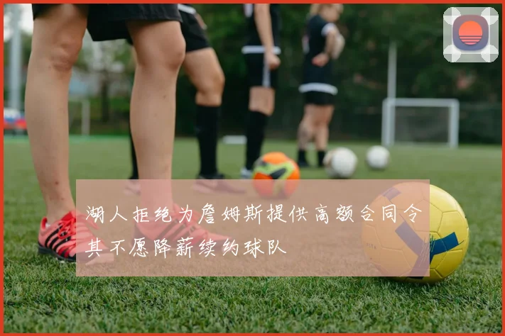 湖人拒绝为詹姆斯提供高额合同令其不愿降薪续约球队