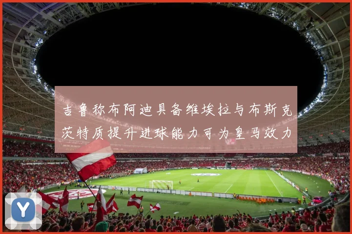 吉鲁称布阿迪具备维埃拉与布斯克茨特质提升进球能力可为皇马效力
