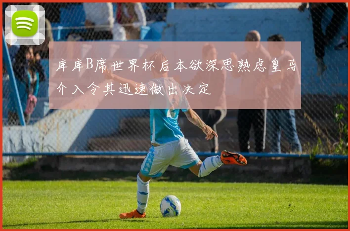 库库B席世界杯后本欲深思熟虑皇马介入令其迅速做出决定