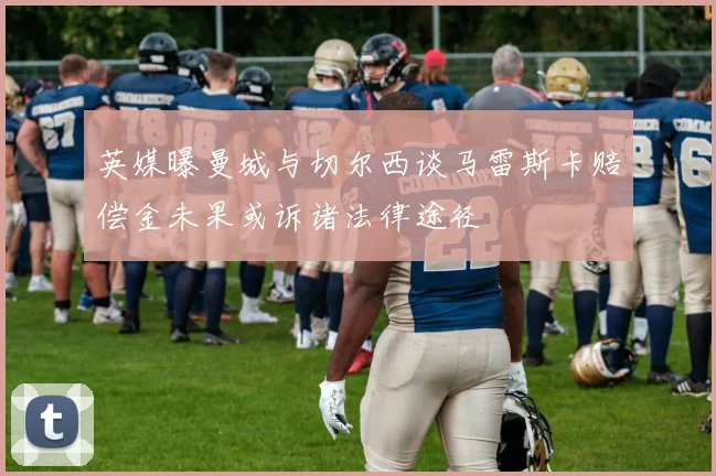 英媒曝曼城与切尔西谈马雷斯卡赔偿金未果或诉诸法律途径