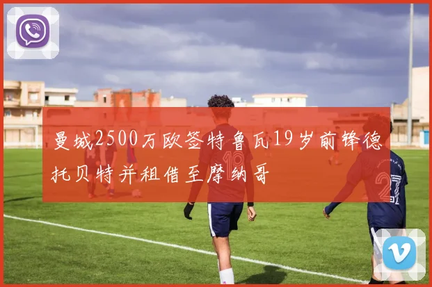 曼城2500万欧签特鲁瓦19岁前锋德托贝特并租借至摩纳哥