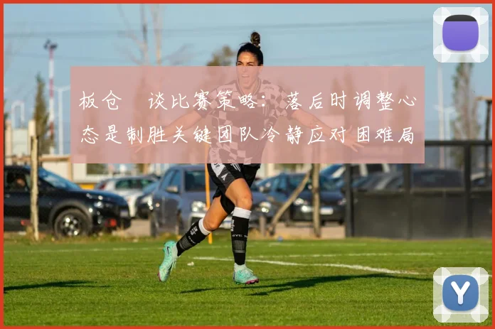 板仓滉谈比赛策略：落后时调整心态是制胜关键团队冷静应对困难局面